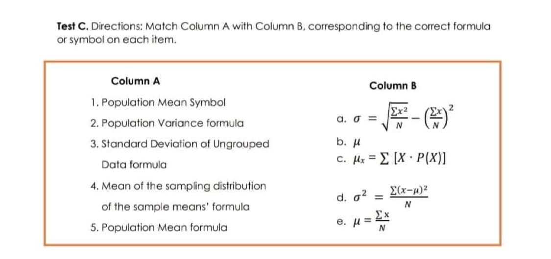 Test C. Directions: Match Column A with Column B, corresponding to the correct formula
or symbol on each item.
Column A
Column B
1. Population Mean Symbol
Ex²
2
2. Population Variance formula
a. σ=
N
b. μ
3. Standard Deviation of Ungrouped
Data formula
c. μ. = Σ [X · P(X)]
4. Mean of the sampling distribution
Σ(x-µ)²
d. 0² =
of the sample means' formula
N
5. Population Mean formula
e. μ = Σ×
N