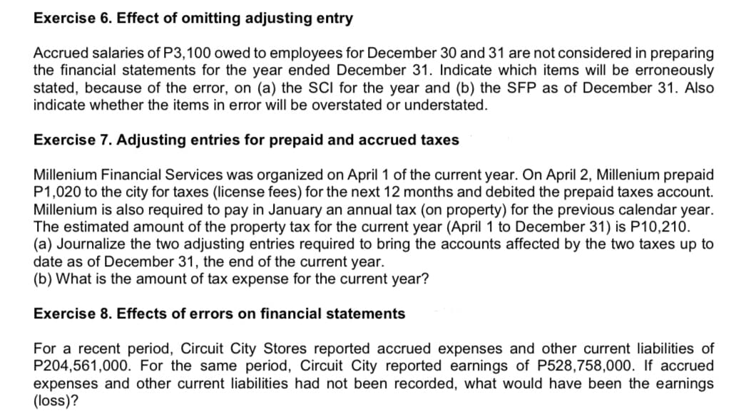 Exercise 6. Effect of omitting adjusting entry
Accrued salaries of P3,100 owed to employees for December 30 and 31 are not considered in preparing
the financial statements for the year ended December 31. Indicate which items will be erroneously
stated, because of the error, on (a) the SCI for the year and (b) the SFP as of December 31. Also
indicate whether the items in error will be overstated or understated.
Exercise 7. Adjusting entries for prepaid and accrued taxes
Millenium Financial Services was organized on April 1 of the current year. On April 2, Millenium prepaid
P1,020 to the city for taxes (license fees) for the next 12 months and debited the prepaid taxes account.
Millenium is also required to pay in January an annual tax (on property) for the previous calendar year.
The estimated amount of the property tax for the current year (April 1 to December 31) is P10,210.
(a) Journalize the two adjusting entries required to bring the accounts affected by the two taxes up to
date as of December 31, the end of the current year.
(b) What is the amount of tax expense for the current year?
Exercise 8. Effects of errors on financial statements
For a recent period, Circuit City Stores reported accrued expenses and other current liabilities of
P204,561,000. For the same period, Circuit City reported earnings of P528,758,000. If accrued
expenses and other current liabilities had not been recorded, what would have been the earnings
(loss)?