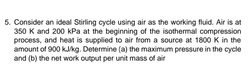 5. Consider an ideal Stirling cycle using air as the working fluid. Air is at
350 K and 200 kPa at the beginning of the isothermal compression
process, and heat is supplied to air from a source at 1800 K in the
amount of 900 kJ/kg. Determine (a) the maximum pressure in the cycle
and (b) the net work output per unit mass of air