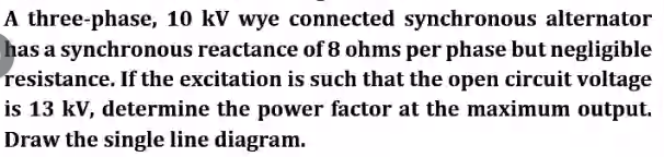 A three-phase, 10 kV wye connected synchronous alternator
has a synchronous reactance of 8 ohms per phase but negligible
resistance. If the excitation is such that the open circuit voltage
is 13 kV, determine the power factor at the maximum output.
Draw the single line diagram.
