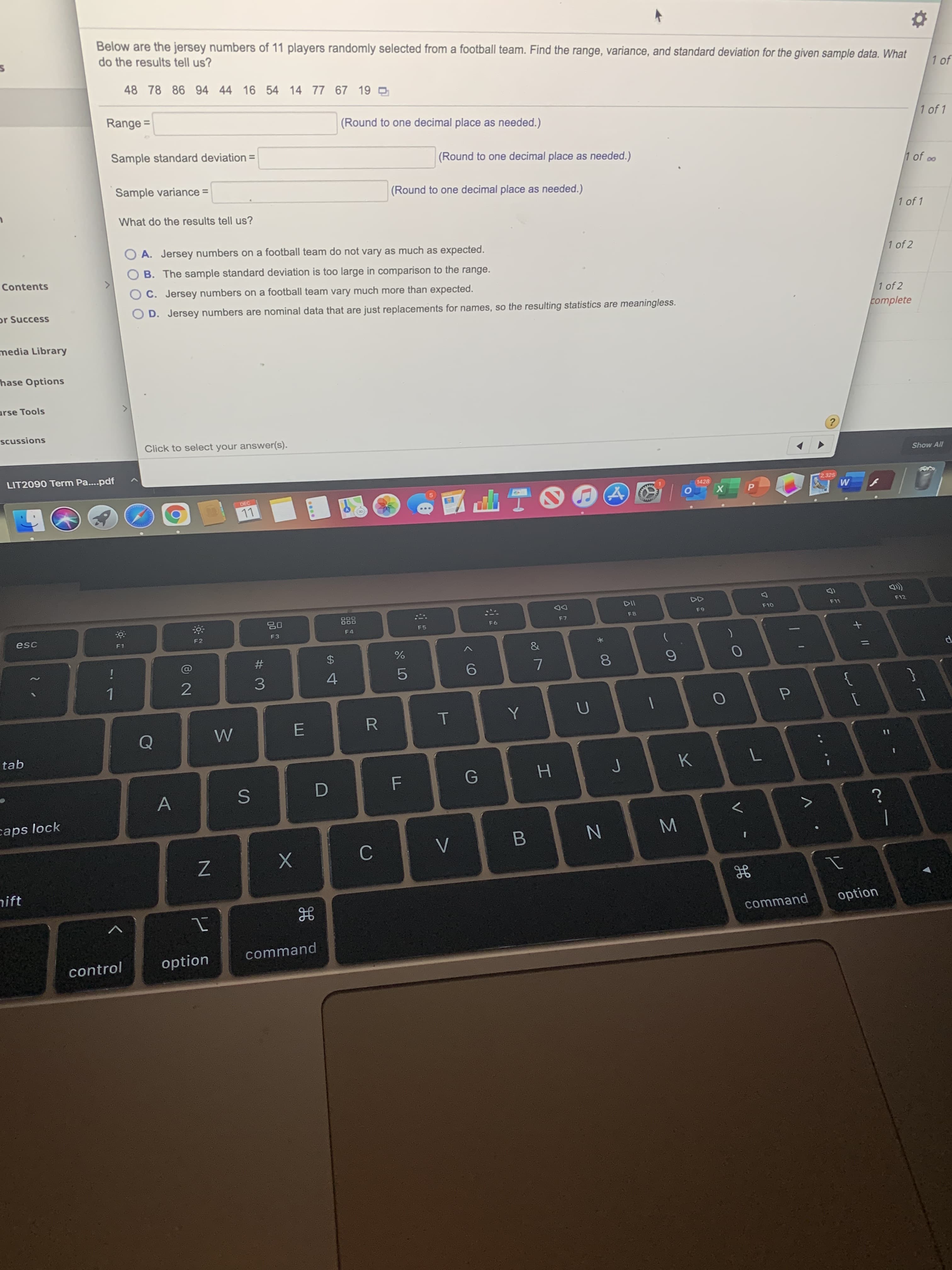 Below are the jersey numbers of 11 players randomly selected from a football team. Find the range, variance, and standard deviation for the given sample data. What
do the results tell us?
48 78 86 94 44 16 54
14 77 67 19 O
Range =
(Round to one decimal place as needed.)
Sample standard deviation =
(Round to one decimal place as needed.)
1 c
Sample variance =
(Round to one decimal place as needed.)
1 of
What do the results tell us?
1 of 2
A. Jersey numbers on a football team do not vary as much as expected.
B. The sample standard deviation is too large in comparison to the range.
1 of 2
C. Jersey numbers on a football team vary much more than expected.
complete
D. Jersey numbers are nominal data that are just replacements for names, so the resulting statistics are meaningless.
