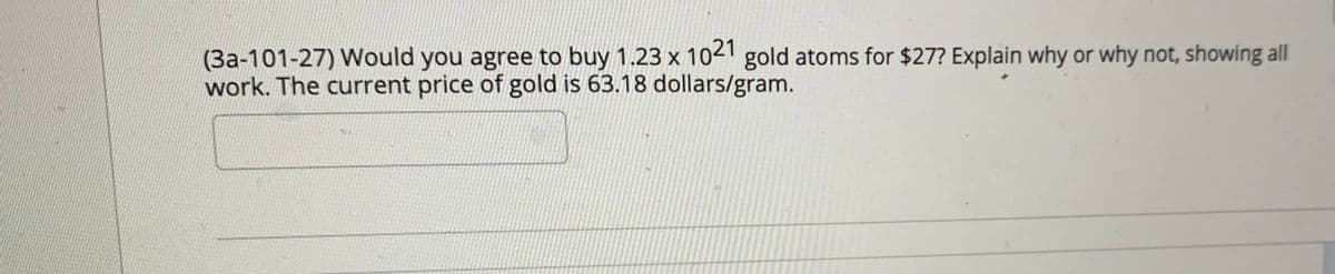 (3a-101-27) Would you agree to buy 1.23 x 102' gold atoms for $27? Explain why or why not, showing all
work. The current price of gold is 63.18 dollars/gram.
