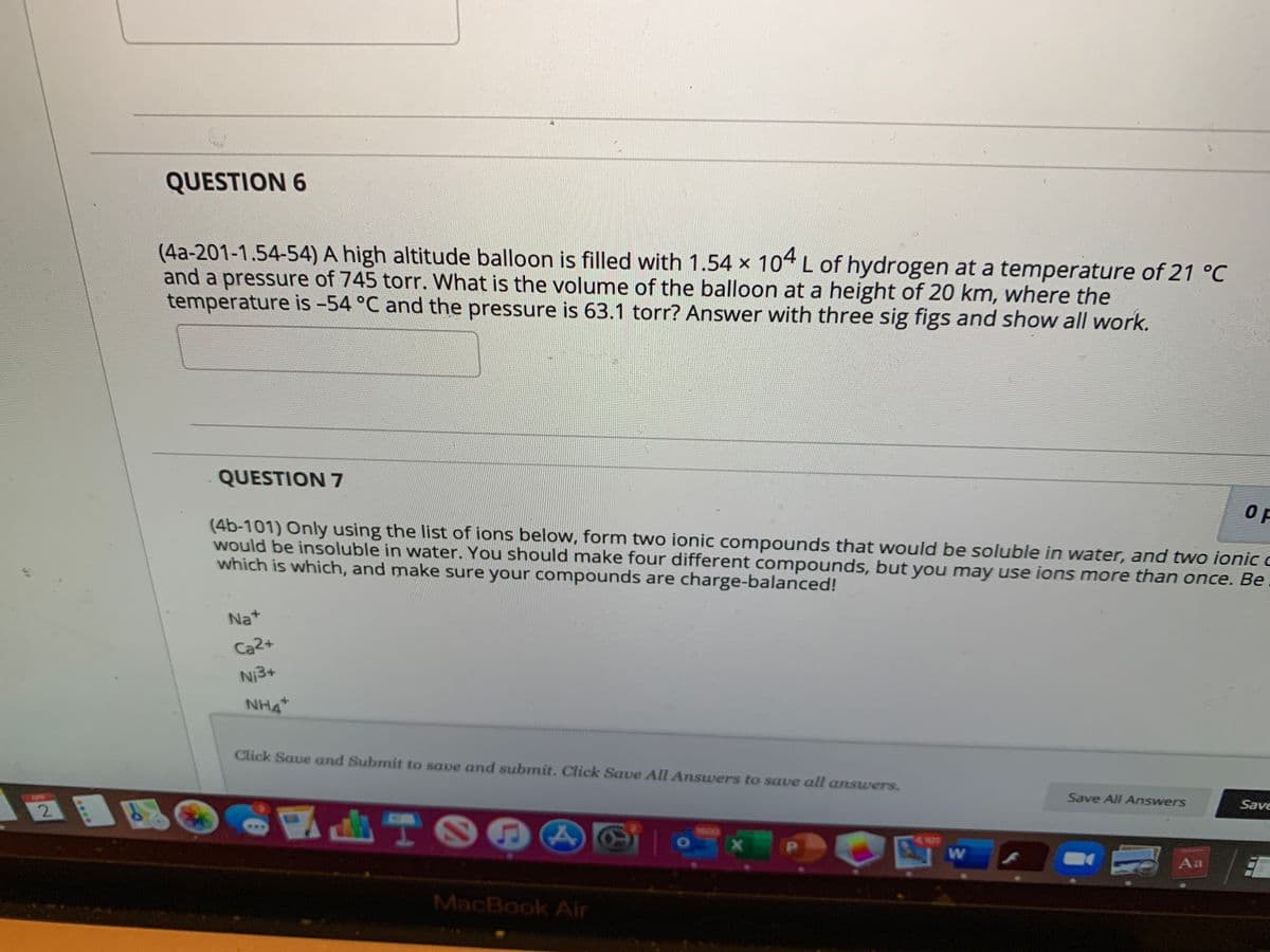 QUESTION 6
(4a-201-1.54-54) A high altitude balloon is filled with 1.54 x 104 L of hydrogen at a temperature of 21 °C
and a pressure of 745 torr. What is the volume of the balloon at a height of 20 km, where the
temperature is -54 °C and the pressure is 63.1 torr? Answer with three sig figs and show all work.
QUESTION 7
(4b-101) Only using the list of ions below, form two ionic compounds that would be soluble in water, and two ionic c
would be insoluble in water. You should make four different compounds, but you may use ions more than once. Be
which is which, and make sure your compounds are charge-balanced!
Na+
Ca2+
Ni3+
NH4
Click Save and Submit to save and submit. Click Save All Answers to save all answers.
Save All Answers
Save
2.
TOO A
4 101
PI
Aa
MacBook Air
