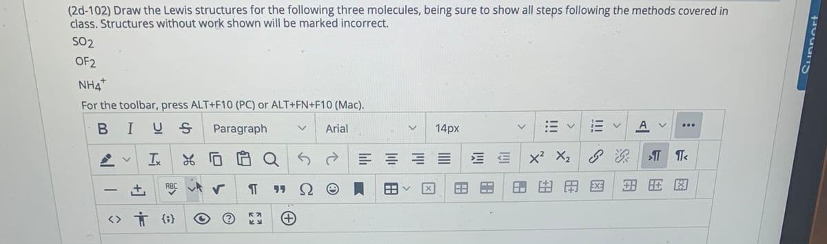 (2d-102) Draw the Lewis structures for the following three molecules, being sure to show all steps following the methods covered in
class. Structures without work shown will be marked incorrect.
SO2
OF2
NH4*
For the toolbar, press ALT+F10 (PC) or ALT+FN+F10 (Mac).
BIUS
Paragraph
Arial
14px
A
Ix
三 ==
x? X2
由用国
图
ABC
-
<> Ť {;}
<>
<>
<>
+] +
>
