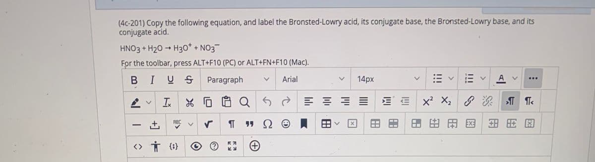 (4c-201) Copy the following equation, and label the Bronsted-Lowry acid, its conjugate base, the Bronsted-Lowry base, and its
conjugate acid.
HNO3 + H2O → H30* + NO3¬
For the toolbar, press ALT+F10 (PC) or ALT+FN+F10 (Mac).
BIUS
Paragraph
Arial
14px
A v
...
In
X2
田由田図
EX:
ABC
<> Ť {;}
<>
>
>

