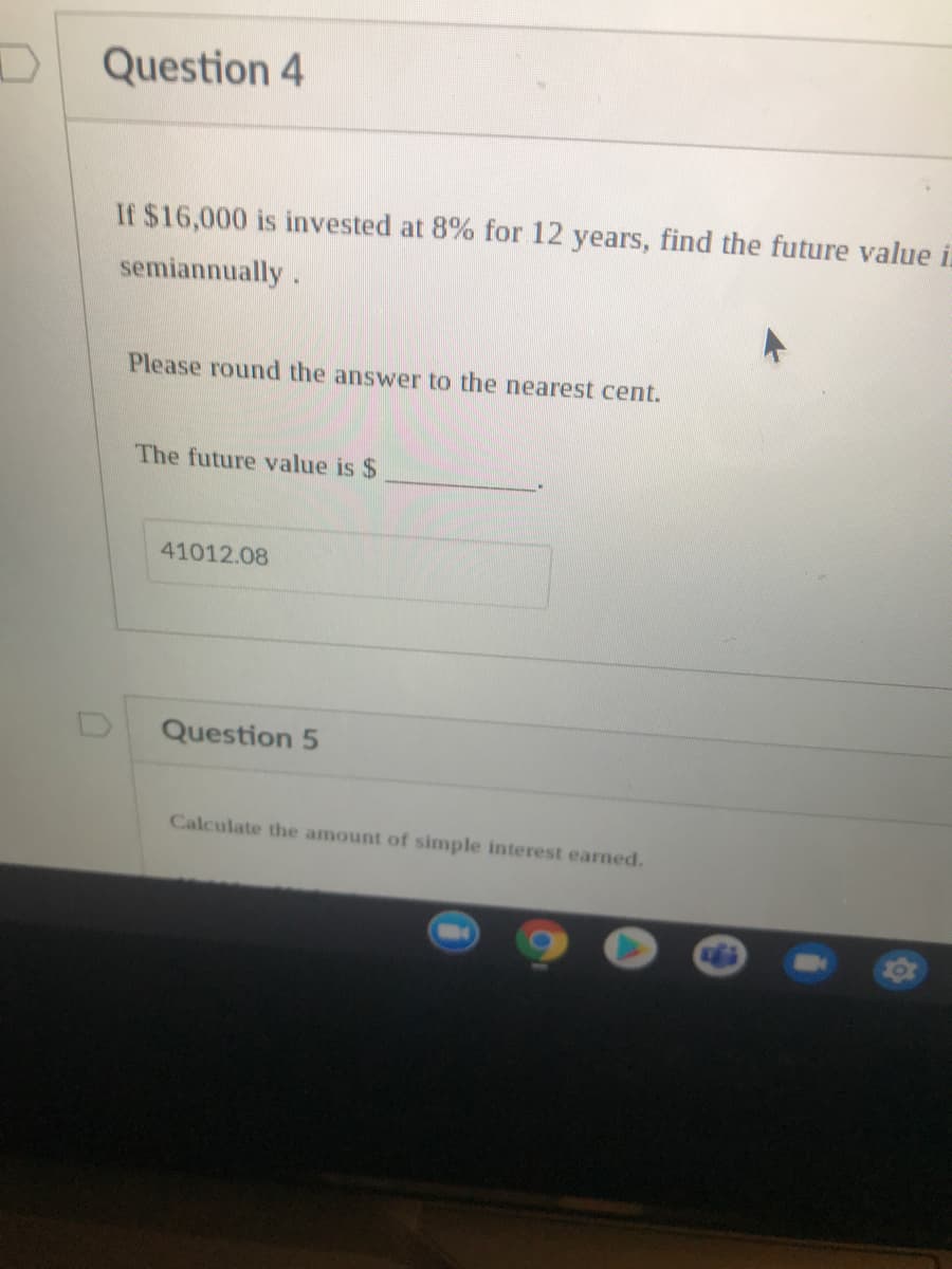 Question 4
If $16,000 is invested at 8% for 12 years, find the future value i.
semiannually.
Please round the answer to the nearest cent.
The future value is $
41012.08
Question 5
Calculate the amount of simple interest earned.
