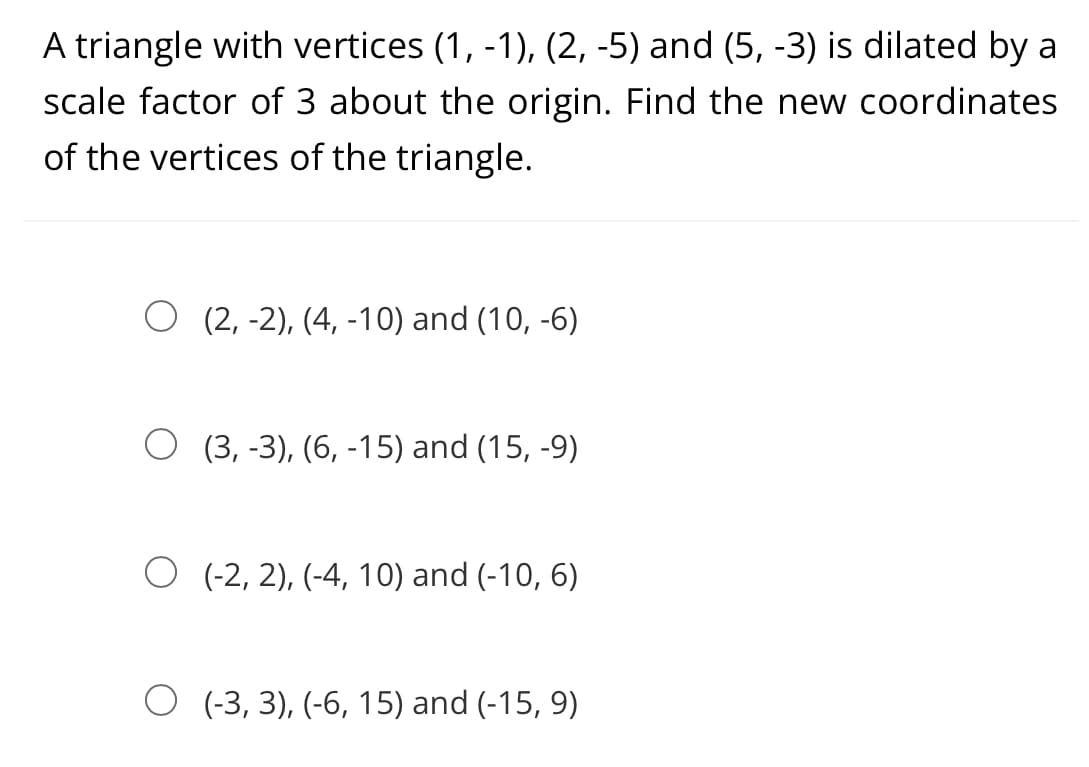 A triangle with vertices (1, -1), (2, -5) and (5, -3) is dilated by a
scale factor of 3 about the origin. Find the new coordinates
of the vertices of the triangle.
O (2, -2), (4, -10) and (10, -6)
O (3, -3), (6, -15) and (15, -9)
O (-2, 2), (-4, 10) and (-10, 6)
O (-3, 3), (-6, 15) and (-15, 9)
