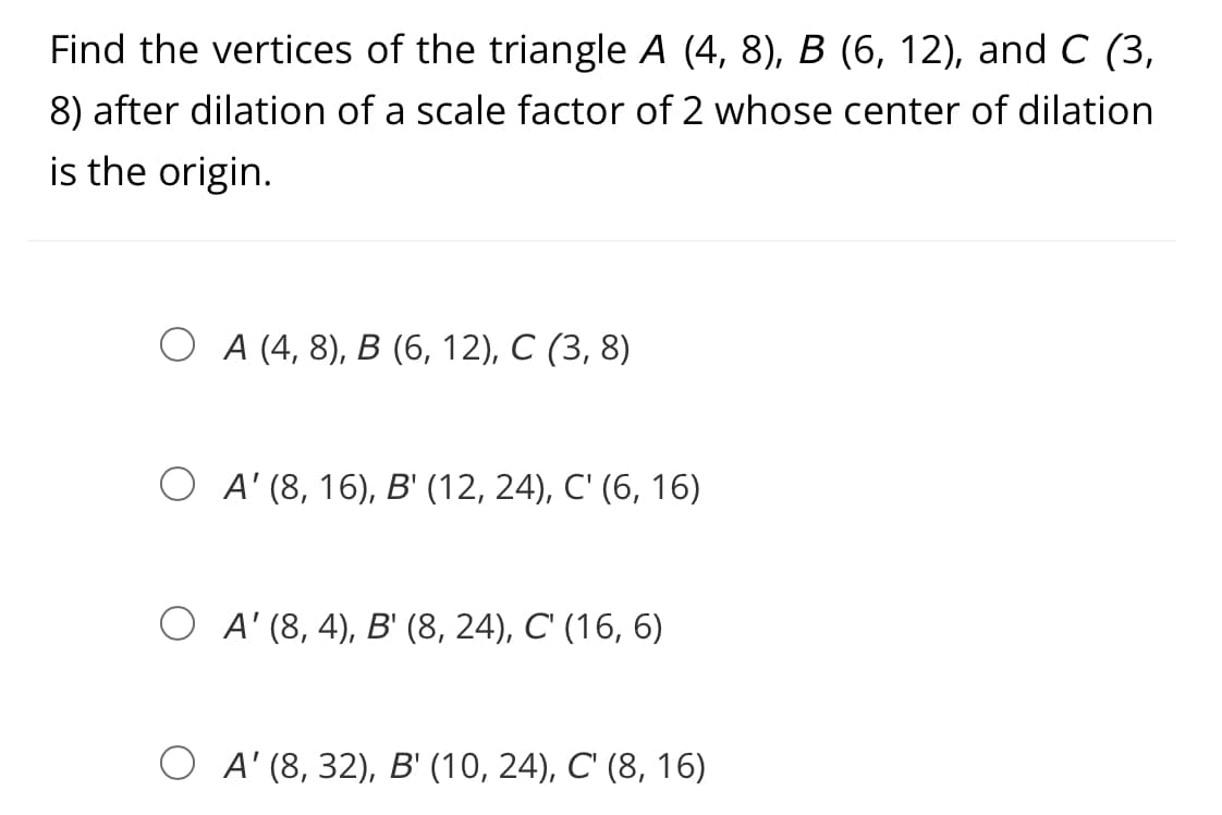 Find the vertices of the triangle A (4, 8), B (6, 12), and C (3,
8) after dilation of a scale factor of 2 whose center of dilation
is the origin.
О А(4, 8), В (6, 12), С (3, 8)
О A (8, 16), В (12, 24), С' (6, 16)
O A' (8, 4), B' (8, 24), C' (16, 6)
ОA (8, 32), В (10, 24), С (8, 16)
