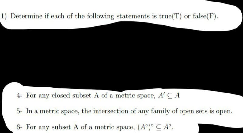 1) Determine if each of the following statements is true(T) or false(F).
4- For any closed subset A of a metric space, A' C A
5- In a metric space, the intersection of any family of open sets is open.
6- For any subset A of a metric space, (A°)° C A°.
