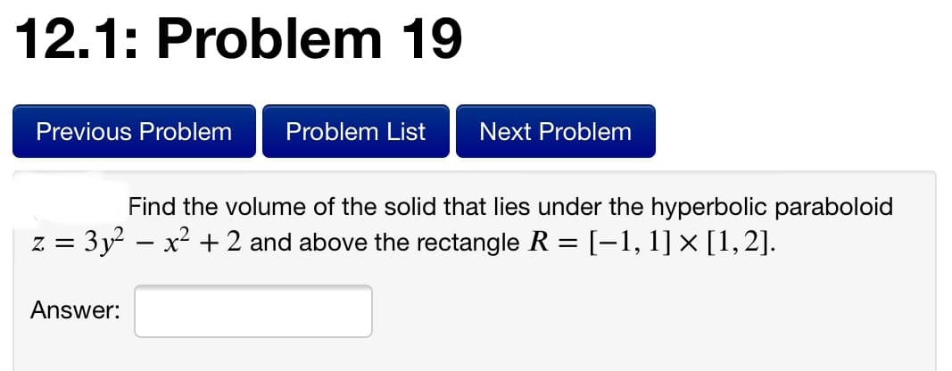 12.1: Problem 19
Previous Problem
Problem List
Next Problem
Find the volume of the solid that lies under the hyperbolic paraboloid
z = 3y – x² + 2 and above the rectangle R = [-1, 1] × [1,2].
Answer:
