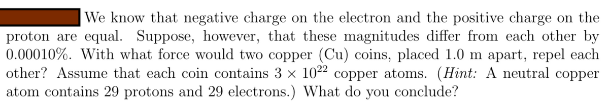 We know that negative charge on the electron and the positive charge on the
proton are equal. Suppose, however, that these magnitudes differ from each other by
0.00010%. With what force would two copper (Cu) coins, placed 1.0 m apart, repel each
other? Assume that each coin contains 3 x 1022 copper atoms. (Hint: A neutral copper
atom contains 29 protons and 29 electrons.) What do you
conclude?
