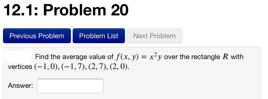 12.1: Problem 20
Previous Problem
Problem List
Next Problem
Find the average value of f(x, y) = x²y over the rectangle R with
vertices (-1,0), (-1,7), (2,7), (2, 0).
Answer:
