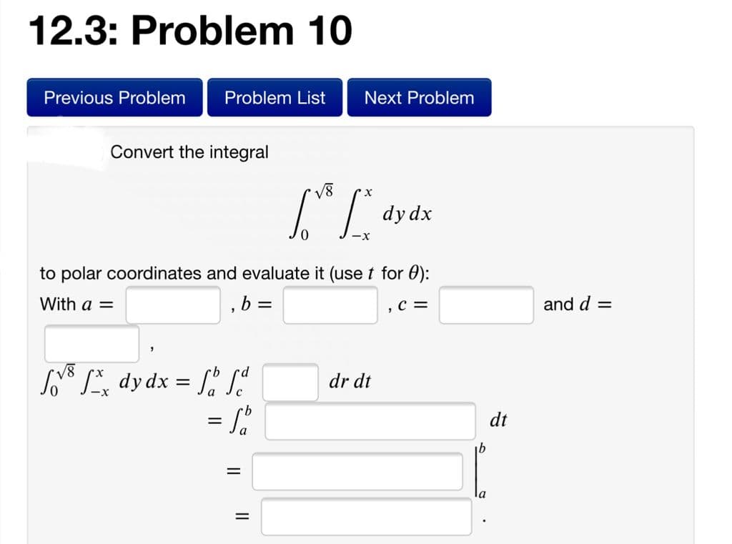 12.3: Problem 10
Previous Problem
Problem List
Next Problem
Convert the integral
V8
dy dx
to polar coordinates and evaluate it (use t for 0):
With a =
b =
,C =
and d =
s dydx = [
=
dr dt
dt
la
