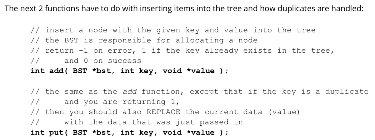 The next 2 functions have to do with inserting items into the tree and how duplicates are handled:
// insert a node with the given key and value into the tree
// the BST is responsible for allocating a node
// return -1 on error, 1 if the key already exists in the tree,
//
and 0 on
success
int add ( BST *bst, int key, void *value );
// the same
as the add function, except that if the key is a duplicate
//
and you are returning 1,
// then you should also REPLACE the current data (value)
with the data that was just passed in
//
int put( BST *bst, int key, void *value );
