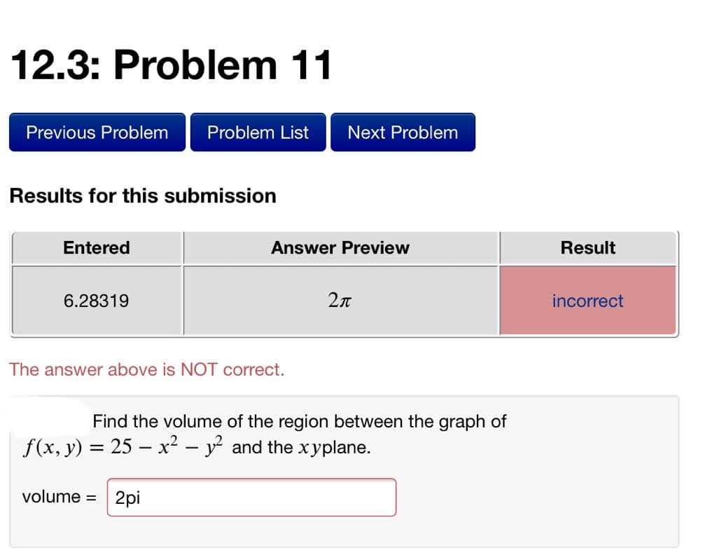 12.3: Problem 11
Previous Problem
Problem List
Next Problem
Results for this submission
Entered
Answer Preview
Result
6.28319
2л
incorrect
The answer above is NOT correct.
Find the volume of the region between the graph of
f(x, y) = 25 – x² – y and the xyplane.
volume =
2pi
