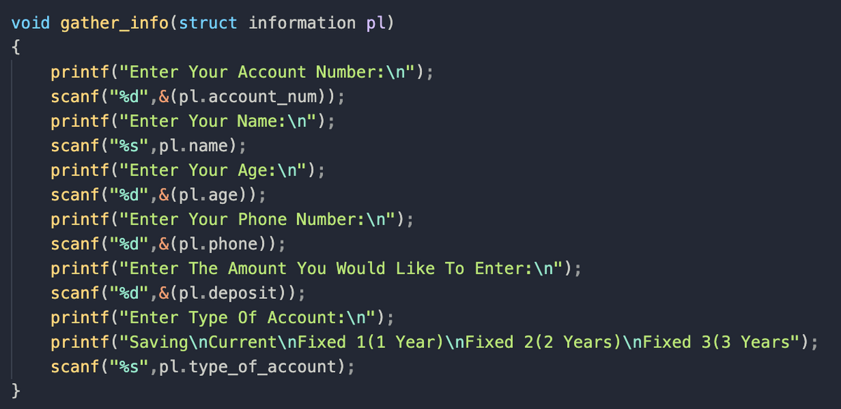 void gather_info(struct information pl)
{
printf("Enter Your Account Number:\n");
scanf("%d",&(pl.account_num));
printf("Enter Your Name:\n");
scanf("%s",pl.name);
printf("Enter Your Age:\n");
scanf("%d",&(pl.age));
printf("Enter Your Phone Number:\n");
scanf("%d",&(pl.phone));
printf("Enter The Amount You Would Like To Enter:\n");
scanf("%d",&(pl.deposit));
printf("Enter Type Of Account:\n");
printf("Saving\nCurrent\nFixed 1(1 Year)\nFixed 2(2 Years)\nFixed 3(3 Years");
scanf ("%s",pl. type_of_account);
}
