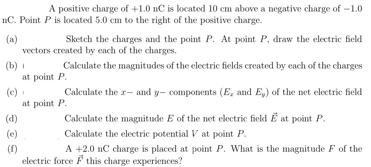 A positive charge of +1.0 nC is located 10 cm above a negative charge of –1.0
nC. Point P is located 5.0 cm to the right of the positive charge.
Sketch the charges and the point P. At point P, draw the electric field
(a)
vectors created by each of the charges.
Calculate the magnitudes of the electric fields created by each of the charges
(b)
at point P.
(c)
at point P.
Calculate the x-
and y- components (E and Ey) of the net electric field
(d)
Calculate the magnitude E of the net electric field E at point P.
(e)
Calculate the electric potential V at point P.
A +2.0 nC charge is placed at point P. What is the magnitude F of the
(f)
electric force F this charge experiences?
