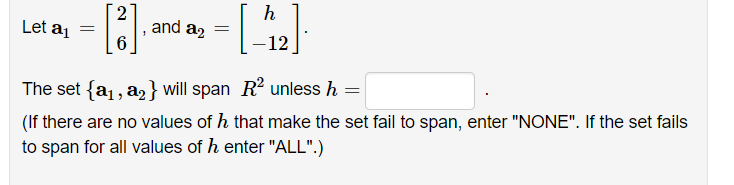 h
Let aj
and a2
-12
The set {a1, a2} will span R? unless h =
(If there are no values of h that make the set fail to span, enter "NONE". If the set fails
to span for all values of h enter "ALL".)
