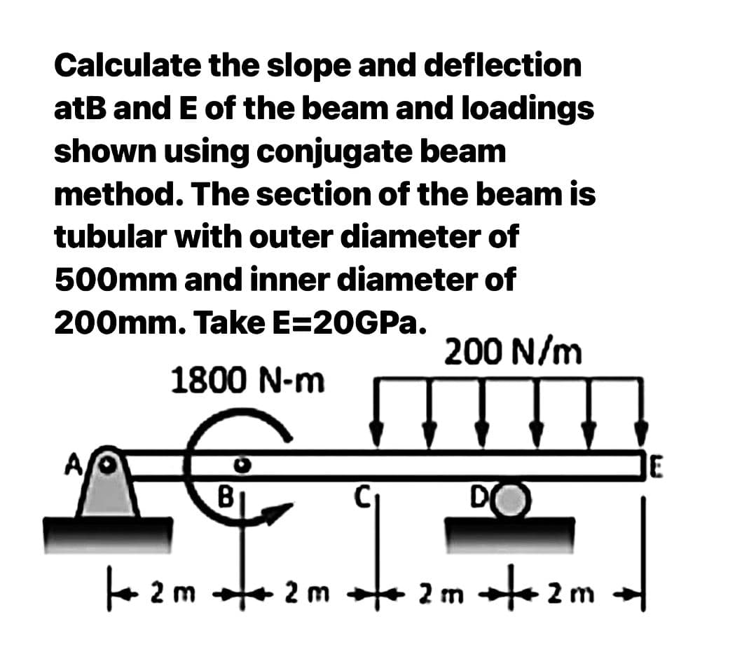 Calculate the slope and deflection
atB and E of the beam and loadings
shown using conjugate beam
method. The section of the beam is
tubular with outer diameter of
500mm and inner diameter of
200mm. Take E=20GPa.
1800 N-m
B
200 N/m
DO
2m + 2m + 2m +2m
E
