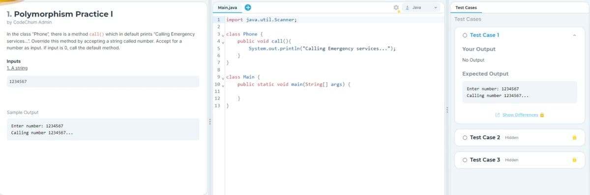 1. Polymorphism Practice I
by CodeChum Admin
In the class "Phone", there is a method call() which in default prints "Calling Emergency
services...: Override this method by accepting a string called number. Accept for a
number as input. If input is 0, call the default method.
Inputs
1. A string
1234567
Sample Output
Enter number: 1234567
Calling number 1234567...
Main.java +
1
2
3 class Phone (
3
Ġ
import java.util.Scanner;
7
7
public void call(){
System.out.println("Calling Emergency services...");
9
9 class Main {
10.
11
12
13 }
public static void main(String[] args) {
}
Java
Test Cases
Test Cases
O Test Case 1
Your Output
No Output
Expected Output
Enter number: 1234567
Calling number 1234567...
Show Differences
O Test Case 2 Hidden
O Test Case 3 Hidden
a