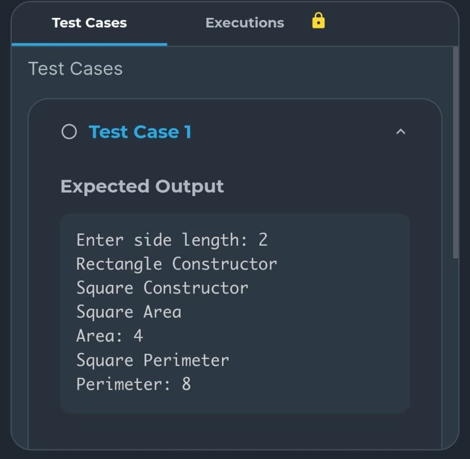 Test Cases
Test Cases
O Test Case 1
Executions
Expected Output
Enter side length: 2
Rectangle Constructor
Square Constructor
Square Area
Area: 4
Square Perimeter
Perimeter: 8
<