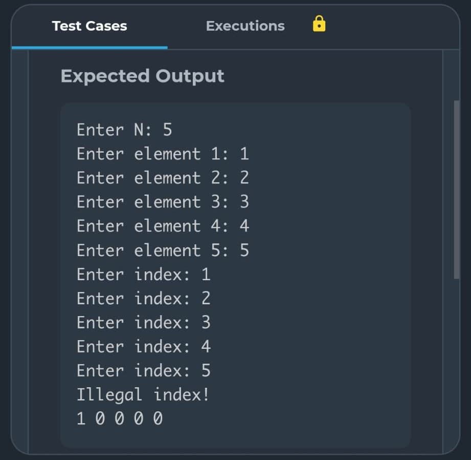 Test Cases
Executions
Expected Output
Enter N: 5
Enter element 1: 1
Enter element 2: 2
Enter element 3: 3
Enter element 4: 4
Enter element 5: 5
Enter index: 1
Enter index: 2
Enter index: 3
Enter index: 4
Enter index: 5
Illegal index!
1 0 0 0 0
