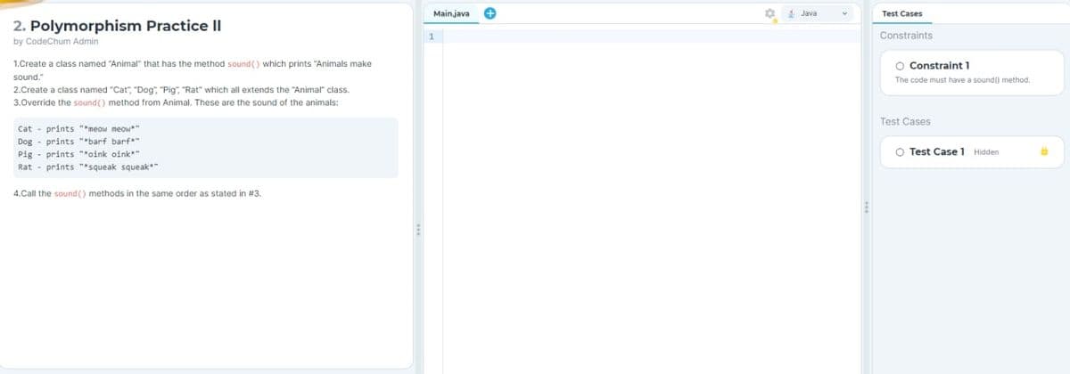 2. Polymorphism Practice II
by CodeChum Admin
1.Create a class named "Animal" that has the method sound() which prints "Animals make
sound."
2.Create a class named "Cat", "Dog", "Pig", "Rat" which all extends the "Animal" class.
3.Override the sound() method from Animal. These are the sound of the animals:
Cat prints "*meow meow**
Dog prints "*barf barf*"
Pig prints "*oink oink**
Rat prints "*squeak squeak*"
4.Call the sound() methods in the same order as stated in #3.
E
Mainjava
1
Test Cases
Constraints
O Constraint 1
The code must have a sound() method.
Test Cases
O Test Case 1 Hidden
6