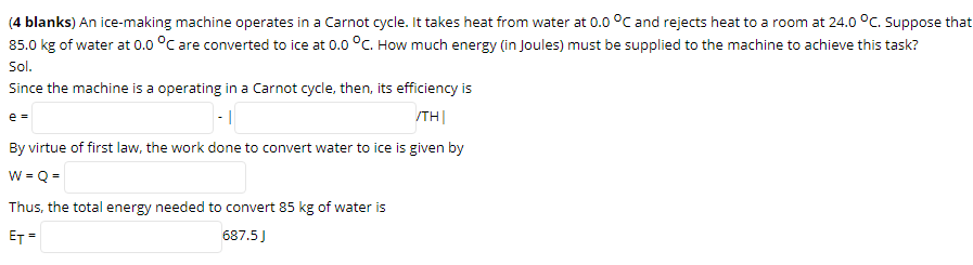 (4 blanks) An ice-making machine operates in a Carnot cycle. It takes heat from water at 0.0 °C and rejects heat to a room at 24.0 °C. Suppose that
85.0 kg of water at 0.0 °C are converted to ice at 0.0 °C. How much energy (in Joules) must be supplied to the machine to achieve this task?
Sol.
Since the machine is a operating in a Carnot cycle, then, its efficiency is
e =
/TH|
By virtue of first law, the work done to convert water to ice is given by
w = Q =
Thus, the total energy needed to convert 85 kg of water is
ET =
687.5J
