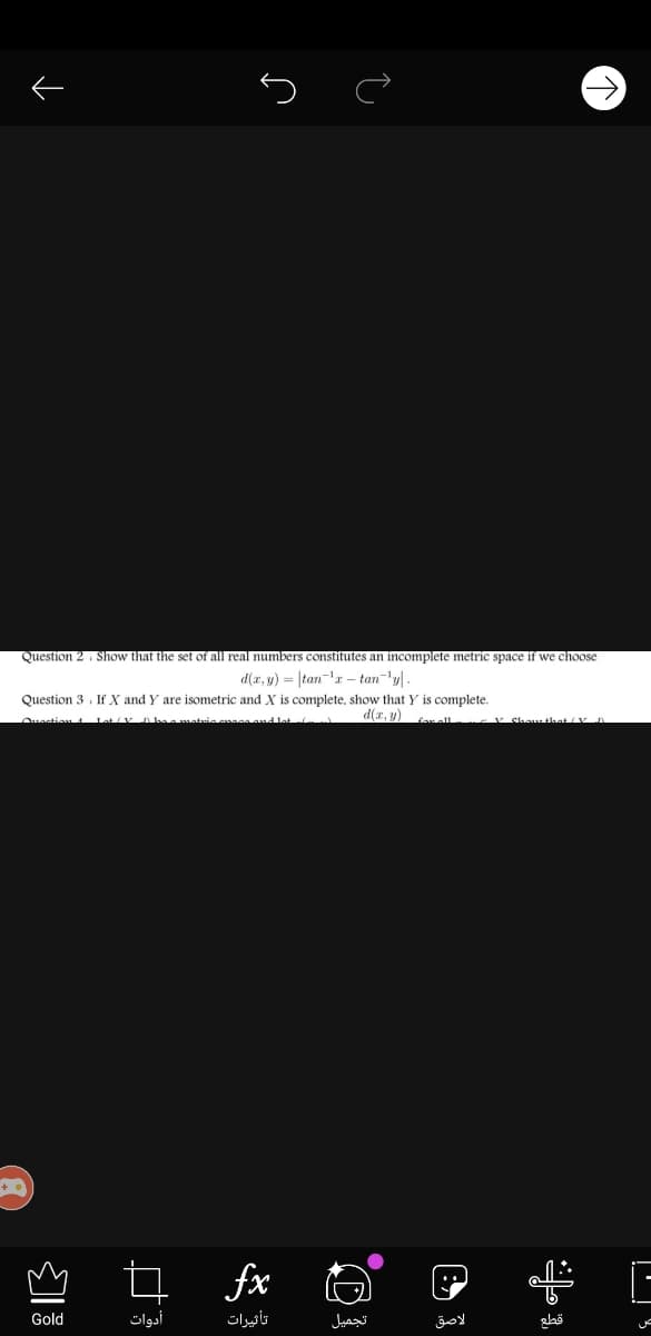 Question 2 , Show that the set of all real numbers constitutes an incomplete metric space if we choose
d(r, y) = |tan-'r – tan'y -
Question 3 . If X and Y are isometric and X is complete, show that Y is complete.
matuie anaaand lat
d(a, y)
v Shou hat/V
fx O
Gold
أدوات
تأثیرات
تجميل
لاصق
