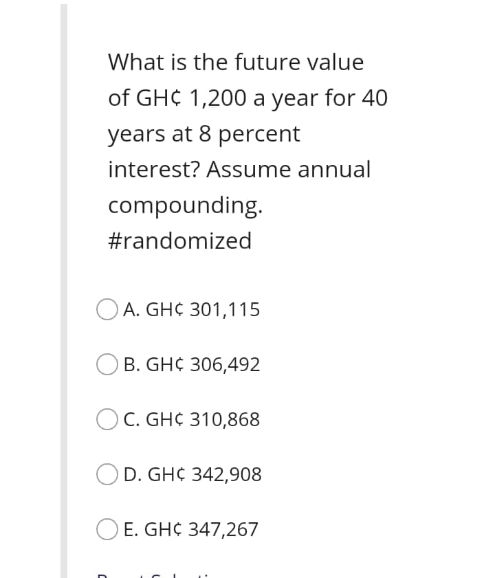 What is the future value
of GH¢ 1,200 a year for 40
years at 8 percent
interest? Assume annual
compounding.
#randomized
O A. GH¢ 301,115
B. GH¢ 306,492
O C. GH¢ 310,868
OD. GH¢ 342,908
O E. GH¢ 347,267

