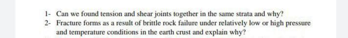 1- Can we found tension and shear joints together in the same strata and why?
2- Fracture forms as a result of brittle rock failure under relatively low or high pressure
and temperature conditions in the earth crust and explain why?
