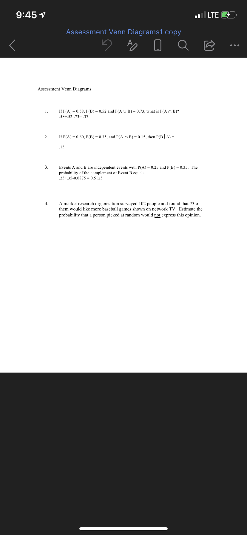 9:45 1
l LTE G
Assessment Venn Diagrams1 copy
Q
Assessment Venn Diagrams
1.
If P(A) = 0.58, P(B) = 0.52 and P(A U B) = 0.73, what is P(An B)?
.58+.52-.73= .37
2.
If P(A) = 0.60, P(B) = 0.35, and P(A nB) = 0.15, then P(B|A) =
.15
3.
Events A and B are independent events with P(A) = 0.25 and P(B) = 0.35. The
probability of the complement of Event B equals
.25+.35-0.0875 = 0.5125
4.
A market research organization surveyed 102 people and found that 73 of
them would like more baseball games shown on network TV. Estimate the
probability that a person picked at random would not express this opinion.
