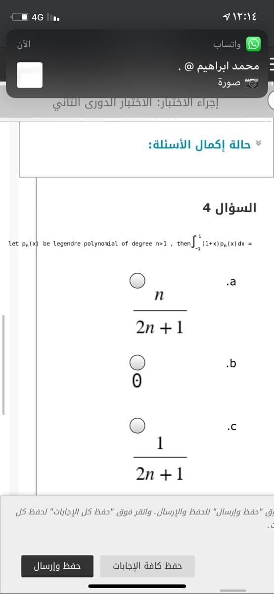 O 4G I.
4۱۲:۱۶
الآن
واتساب
محمد ابراهیم @
صورة
إجراء الاختبار: الاختبار الدوري الثاني
حالة إكمال الأسئلة
السؤال 4
let pn (x) be legendre polynomial of degree n>1 , then
(1+x) Pn (x) dx =
.a
n
2n +1
.b
.C
1
2n +1
وق "حفظ وإرسال" ل لحفظ والإرسال. وانقر فوق "حفظ كل الإجابات" لحفظ كل
حفظ وإرسال
حفظ كافة الإجابات
