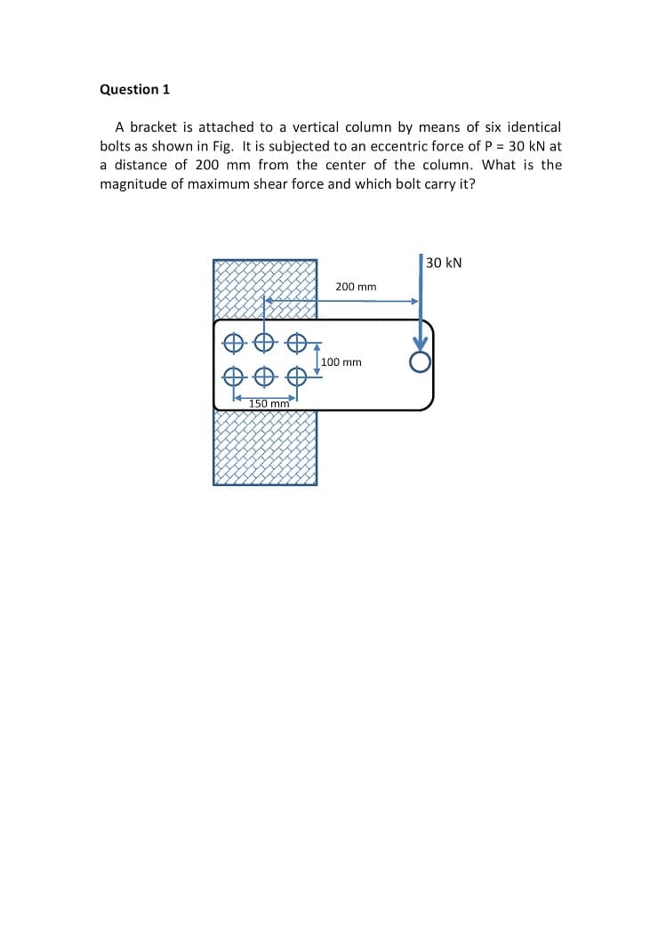 Question 1
A bracket is attached to a vertical column by means of six identical
bolts as shown in Fig. It is subjected to an eccentric force of P = 30 kN at
a distance of 200 mm from the center of the column. What is the
magnitude of maximum shear force and which bolt carry it?
30 kN
200 mm
100 mm
150 mm
