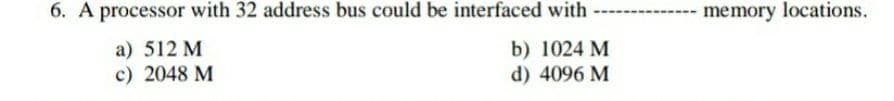 6. A processor with 32 address bus could be interfaced with
memory locations.
a) 512 M
c) 2048 M
b) 1024 M
d) 4096 M
