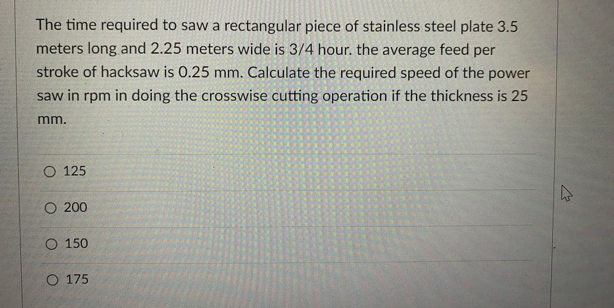 The time required to saw a rectangular piece of stainless steel plate 3.5
meters long and 2.25 meters wide is 3/4 hour. the average feed per
stroke of hacksaw is 0.25 mm. Calculate the required speed of the power
saw in rpm in doing the crosswise cutting operation if the thickness is 25
mm.
O125
O 200
O 150
O 175