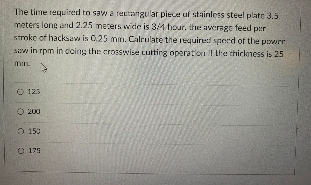 The time required to saw a rectangular piece of stainless steel plate 3.5
meters long and 2.25 meters wide is 3/4 hour. the average feed per
stroke of hacksaw is 0.25 mm. Calculate the required speed of the power
saw in rpm in doing the crosswise cutting operation if the thickness is 25
mm.
4
125
200
O 150
O 175