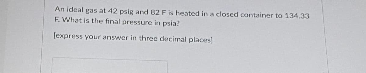 An ideal gas at 42 psig and 82 F is heated in a closed container to 134.33
F. What is the final pressure in psia?
[express your answer in three decimal places]