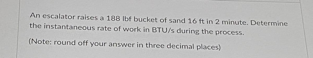 An escalator raises a 188 lbf bucket of sand 16 ft in 2 minute. Determine
the instantaneous rate of work in BTU/s during the process.
(Note: round off your answer in three decimal places)