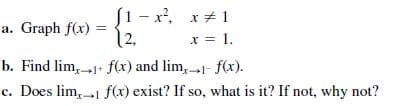 S1 - x, x+ 1
a. Graph f(x)
12.
x = 1.
b. Find lim, 1+ f(x) and lim, 1- f(x).
c. Does lim,1 f(x) exist? If so, what is it? If not, why not?
