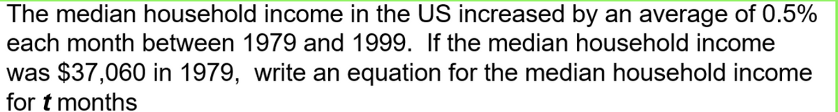 The median household income in the US increased by an average of 0.5%
each month between 1979 and 1999. If the median household income
was $37,060 in 1979, write an equation for the median household income
for t months
