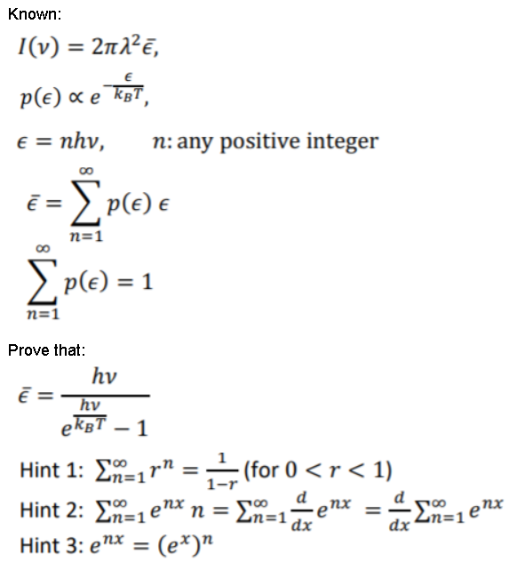 Known:
I(v) = 2n2²E,
p(e) « e To,
e = nhv,
n: any positive integer
= E P(e) €
n=1
> p(e) = 1
n=1
Prove that:
hv
hv
ekgT – 1
- (for 0 <r < 1)
-enx
Hint 1: ΣΤ1 r"
1-r
d
00
Zn=1enx
d
Hint 2: En=1enx n =
%3D
Zn=1
dx
dx
Hint 3: enx = (e*)"
