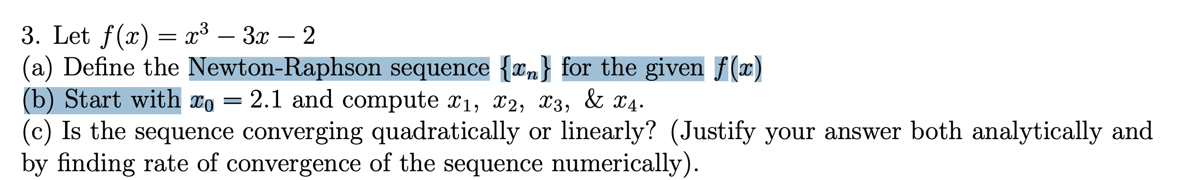 3. Let f(x) = x³ – 3x – 2
(a) Define the Newton-Raphson sequence {Xn} for the given f(x)
(b) Start with xo = 2.1 and compute x1, x2, X3, & X4.
(c) Is the sequence converging quadratically or linearly? (Justify your answer both analytically and
by finding rate of convergence of the sequence numerically).
-
-
