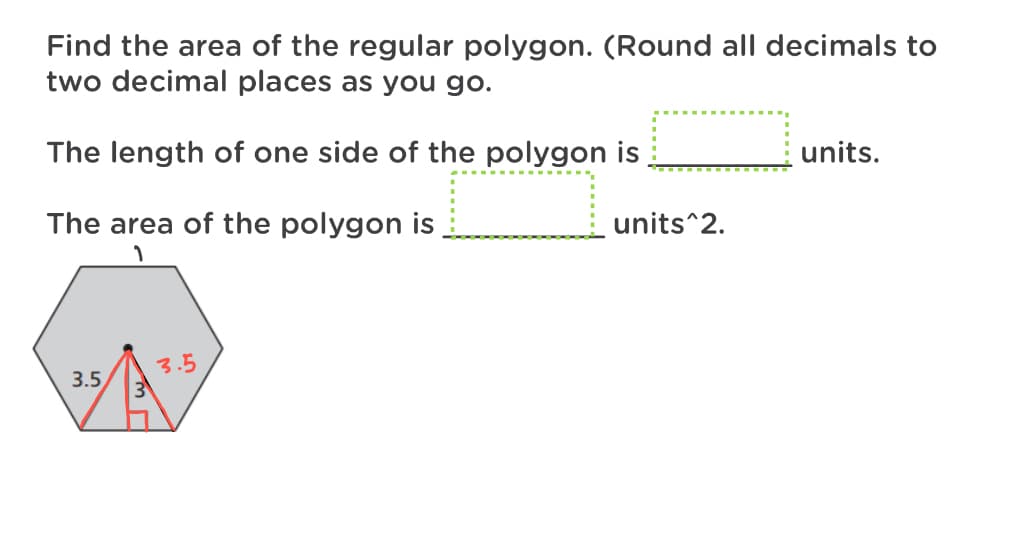 Find the area of the regular polygon. (Round all decimals to
two decimal places as you go.
The length of one side of the polygon is
units.
The area of the polygon is
units^2.
3.5
3.5
