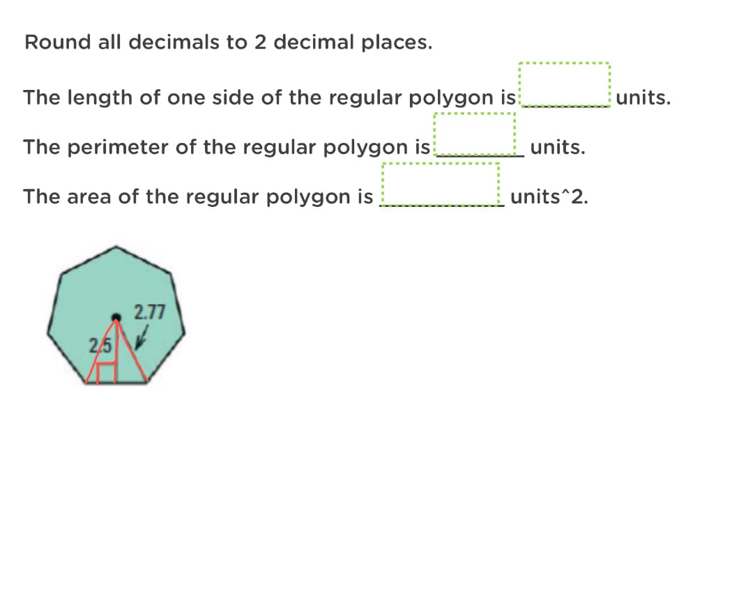 Round all decimals to 2 decimal places.
The length of one side of the regular polygon is
units.
The perimeter of the regular polygon is
units.
The area of the regular polygon is
units^2.
2.77
2,5
