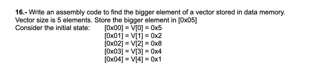 16.- Write an assembly code to find the bigger element of a vector stored in data memory.
Vector size is 5 elements. Store the bigger element in [0x05]
Consider the initial state:
[0x00] = V[0] = 0x5
[0x01] = V[1] = 0x2
[0x02] = V[2] = 0x8
[0x03] = V[3] = 0x4
[0x04] = V[4] = 0x1
%3D
%3D
