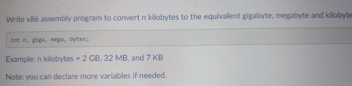 Write x86 assembly program to convert n kilobytes to the equivalent gigabyte, megabyte and kilobyte
int n, giga, mega, bytes;
Example: n kilobytes = 2 GB, 32 MB, and 7 KB
Note: you can declare more variables if needed.
