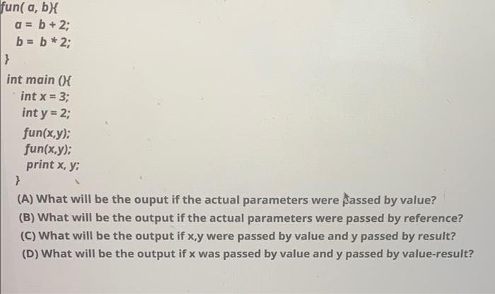 fun( a, b){
a = b + 2;
b = b*2;
int main (){
int x = 3;
!3!
int y = 2;
fun(x,y);
fun(x,y):
print x, y;
(A) What will be the ouput if the actual parameters were assed by value?
(B) What will be the output if the actual parameters were passed by reference?
(C) What will be the output if x,y were passed by value and y passed by result?
(D) What will be the output if x was passed by value and y passed by value-result?
