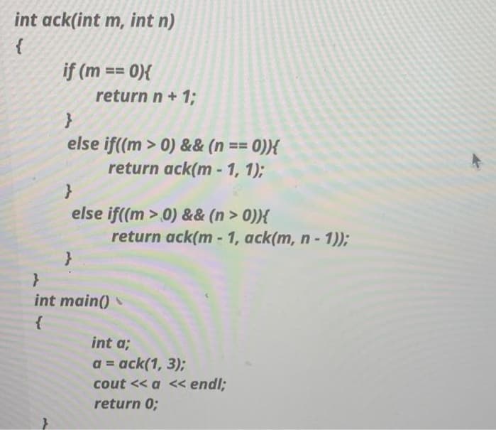 int ack(int m, int n)
if (m == 0){
return n+ 1;
else if((m > 0) && (n == 0)){
return ack(m - 1, 1);
else if((m > 0) && (n > 0)){
return ack(m - 1, ack(m, n- 1));
int main()
int a;
a = ack(1, 3);
%3D
cout << a << endl;
return 0;
