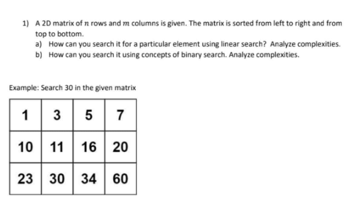 1) A 2D matrix of n rows and m columns is given. The matrix is sorted from left to right and from
top to bottom.
a) How can you search it for a particular element using linear search? Analyze complexities.
b) How can you search it using concepts of binary search. Analyze complexities.
Example: Search 30 in the given matrix
1 3 5 7
10 11 16 20
23 30
34 60
